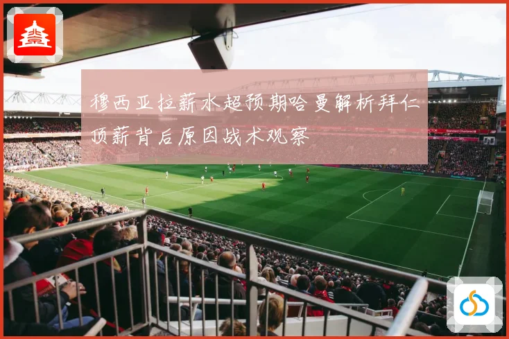 穆西亚拉薪水超预期哈曼解析拜仁顶薪背后原因战术观察