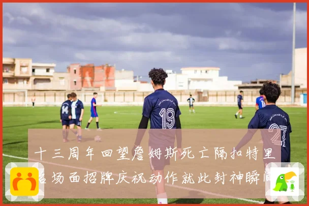 十三周年回望詹姆斯死亡隔扣特里名场面招牌庆祝动作就此封神瞬间赛场复盘