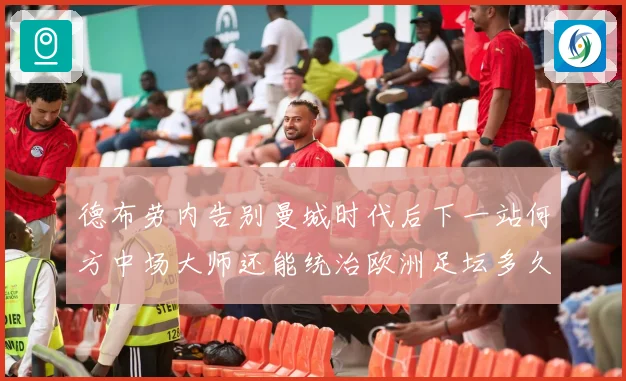 德布劳内告别曼城时代后下一站何方中场大师还能统治欧洲足坛多久战术观察