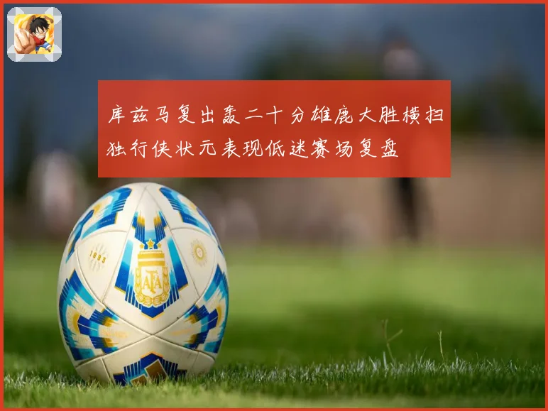 库兹马复出轰二十分雄鹿大胜横扫独行侠状元表现低迷赛场复盘