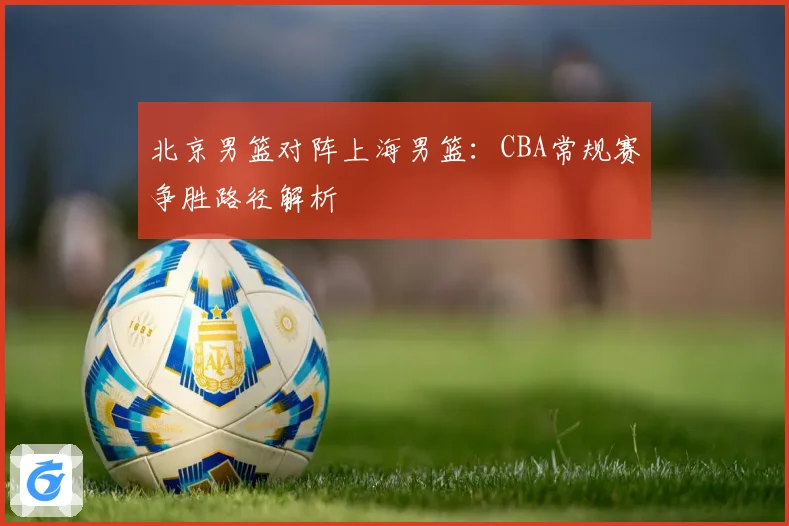 北京男篮对阵上海男篮：CBA常规赛争胜路径解析