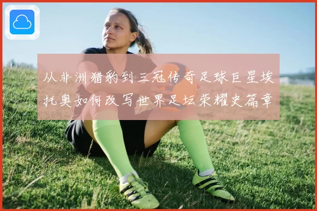 从非洲猎豹到三冠传奇足球巨星埃托奥如何改写世界足坛荣耀史篇章