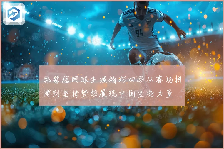 韩馨蕴网球生涯精彩回顾从赛场拼搏到坚持梦想展现中国金花力量