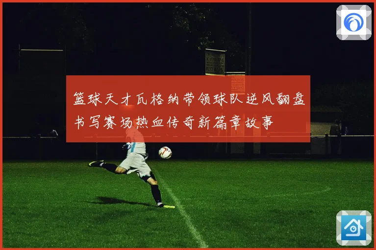篮球天才瓦格纳带领球队逆风翻盘书写赛场热血传奇新篇章故事