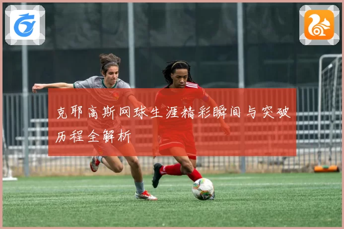 克耶高斯网球生涯精彩瞬间与突破历程全解析