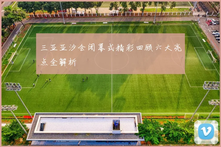 三亚亚沙会闭幕式精彩回顾六大亮点全解析