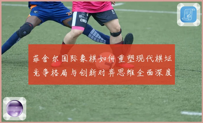 菲舍尔国际象棋如何重塑现代棋坛竞争格局与创新对弈思维全面深度解析