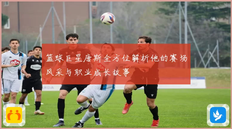 篮球巨星唐斯全方位解析他的赛场风采与职业成长故事
