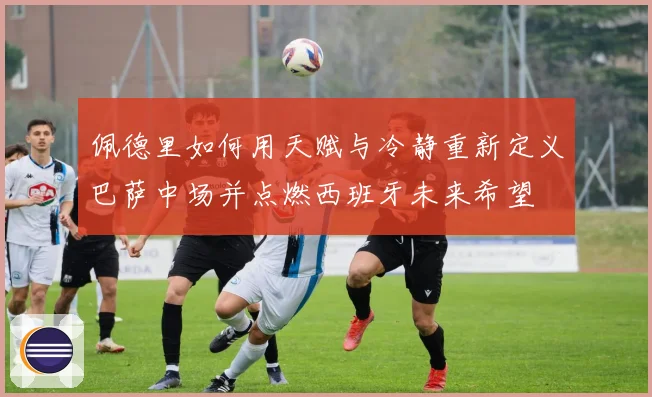 佩德里如何用天赋与冷静重新定义巴萨中场并点燃西班牙未来希望