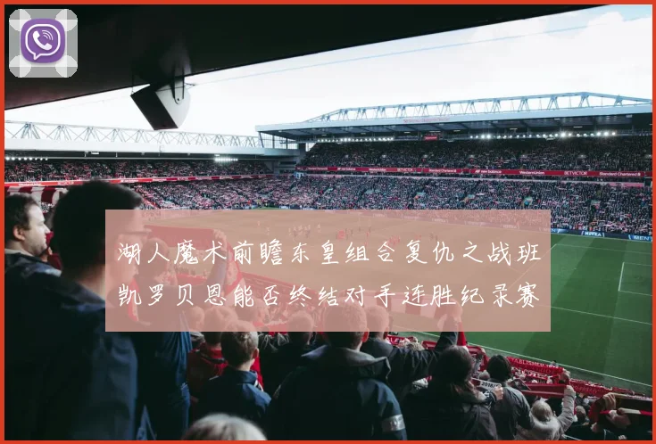 湖人魔术前瞻东皇组合复仇之战班凯罗贝恩能否终结对手连胜纪录赛场复盘