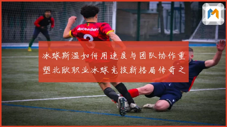冰球斯温如何用速度与团队协作重塑北欧职业冰球竞技新格局传奇之路