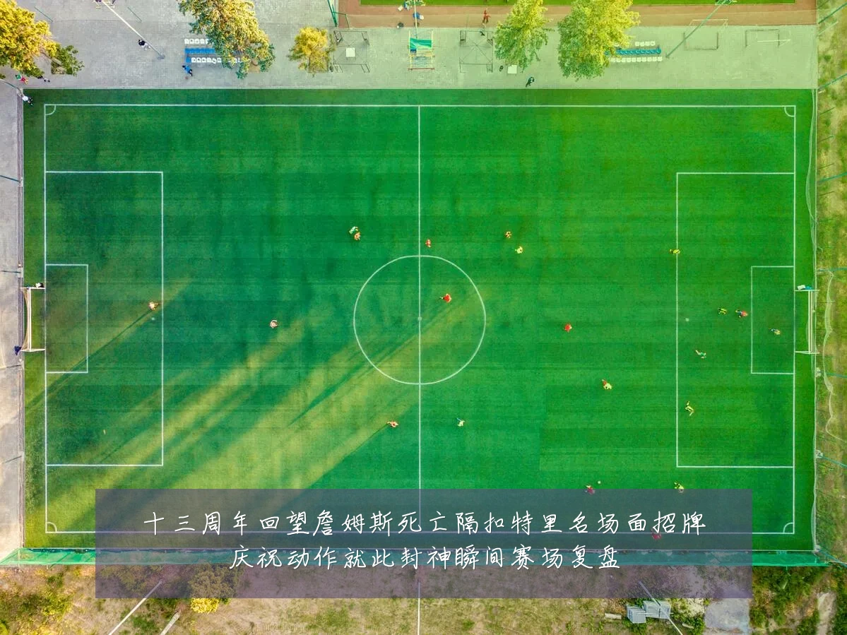 十三周年回望詹姆斯死亡隔扣特里名场面招牌庆祝动作就此封神瞬间赛场复盘