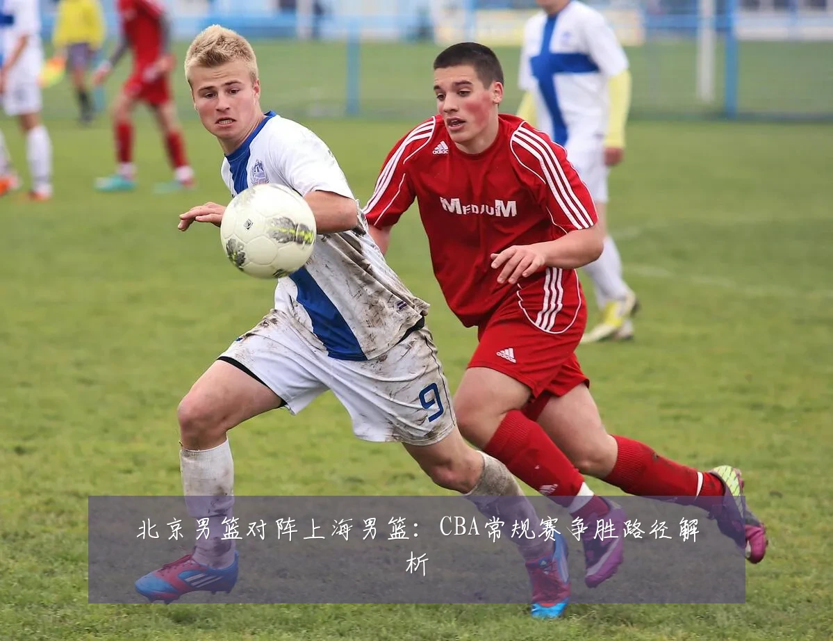 北京男篮对阵上海男篮：CBA常规赛争胜路径解析