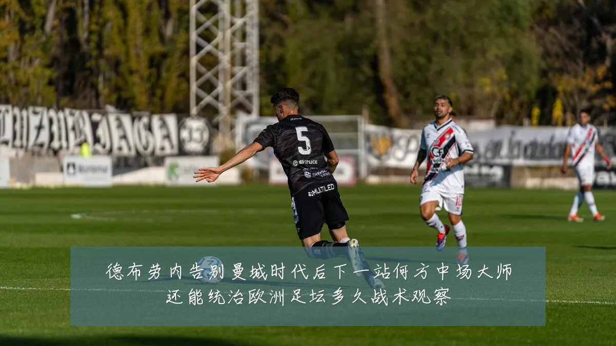 德布劳内告别曼城时代后下一站何方中场大师还能统治欧洲足坛多久战术观察