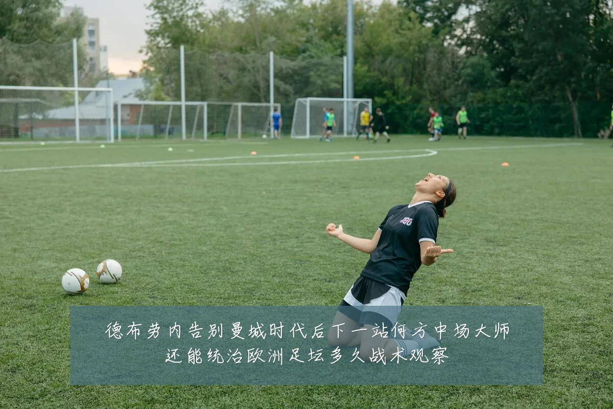 德布劳内告别曼城时代后下一站何方中场大师还能统治欧洲足坛多久战术观察